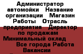 Администратор автомойки › Название организации ­ Магазин Работы › Отрасль предприятия ­ Директор по продажам › Минимальный оклад ­ 25 000 - Все города Работа » Вакансии   . Башкортостан респ.,Баймакский р-н